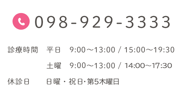 098-929-3333 診療時間 平日 9:30～13:00 / 15:00～19:30 土曜 9:00～13:00 / 14:00～16:30 休診日 日曜・祝日